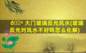 🌺 大门玻璃反光风水(玻璃反光对风水不好吗怎么化解)